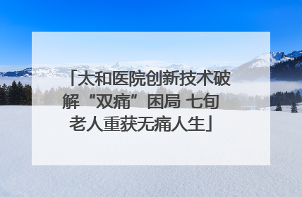 太和医院创新技术破解“双痛”困局 七旬老人重获无痛人生