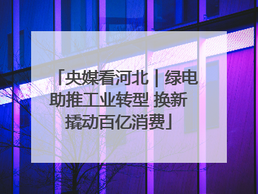央媒看河北｜绿电助推工业转型 换新撬动百亿消费