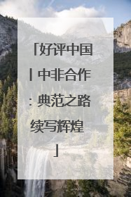 好评中国丨中非合作：典范之路 续写辉煌