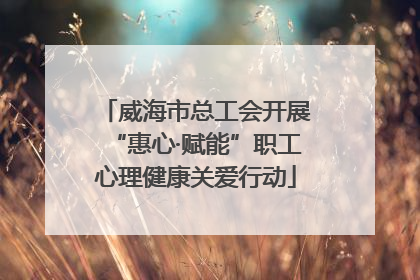 威海市总工会开展“惠心·赋能”职工心理健康关爱行动