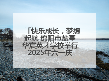 快乐成长，梦想起航 绵阳市盐亭华宸英才学校举行2025年六一庆祝活动