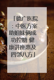 德广医院：中医方案助姐妹俩成功控糖 健康讲座惠及四邻八方