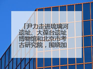 尹力走进琉璃河遗址、大葆台遗址博物馆和北京市考古研究院，围绕加强历史文化名城保护调研