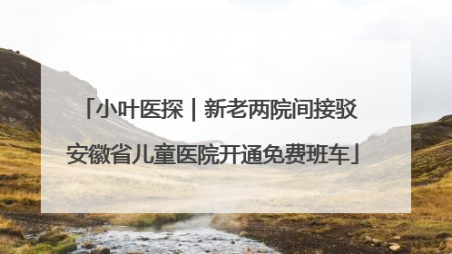 小叶医探｜新老两院间接驳 安徽省儿童医院开通免费班车