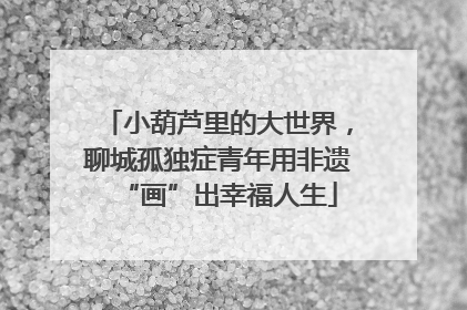 小葫芦里的大世界，聊城孤独症青年用非遗“画”出幸福人生