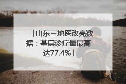 山东三地医改亮数据：基层诊疗量最高达77.4%