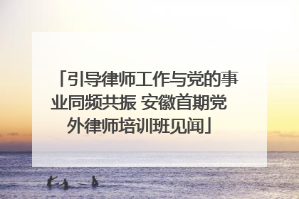 引导律师工作与党的事业同频共振 安徽首期党外律师培训班见闻