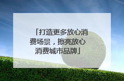 打造更多放心消费场景，擦亮放心消费城市品牌