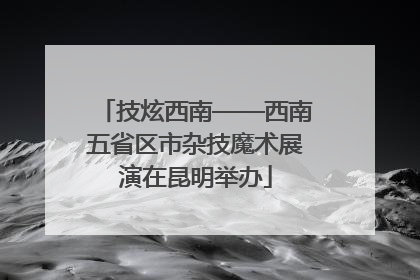技炫西南——西南五省区市杂技魔术展演在昆明举办