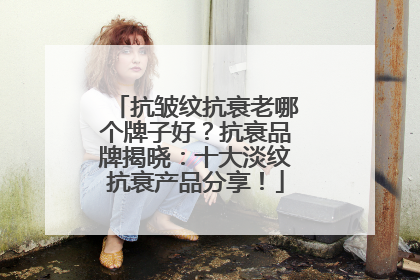 抗皱纹抗衰老哪个牌子好？抗衰品牌揭晓：十大淡纹抗衰产品分享！