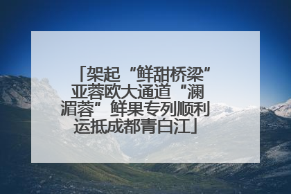 架起“鲜甜桥梁” 亚蓉欧大通道“澜湄蓉”鲜果专列顺利运抵成都青白江