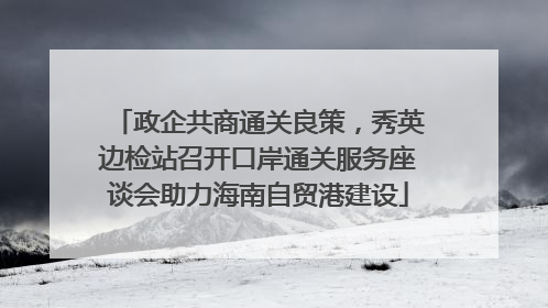 政企共商通关良策，秀英边检站召开口岸通关服务座谈会助力海南自贸港建设