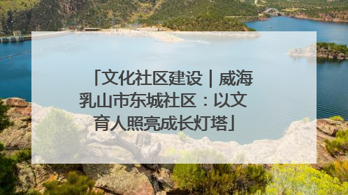 文化社区建设｜威海乳山市东城社区：以文育人照亮成长灯塔