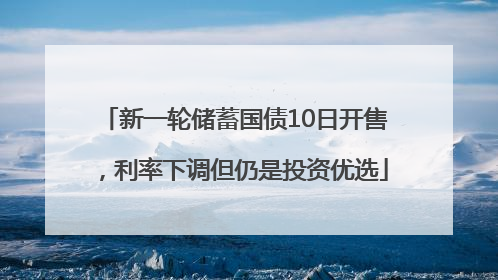 新一轮储蓄国债10日开售，利率下调但仍是投资优选