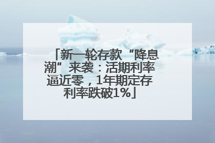 新一轮存款“降息潮”来袭：活期利率逼近零，1年期定存利率跌破1%
