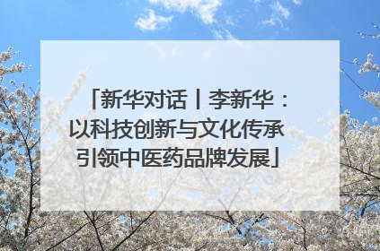 新华对话丨李新华：以科技创新与文化传承引领中医药品牌发展
