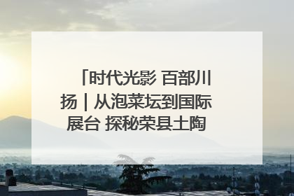 时代光影 百部川扬｜从泡菜坛到国际展台 探秘荣县土陶的“破圈”之路