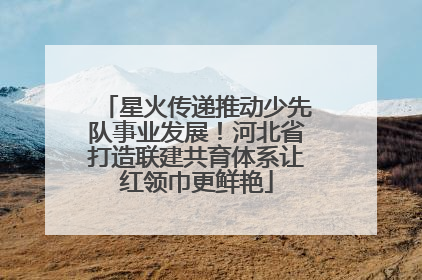星火传递推动少先队事业发展！河北省打造联建共育体系让红领巾更鲜艳