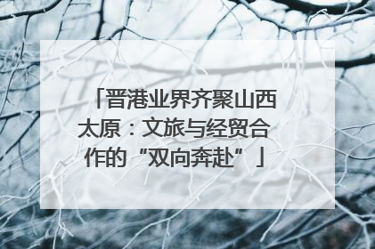 晋港业界齐聚山西太原：文旅与经贸合作的“双向奔赴”