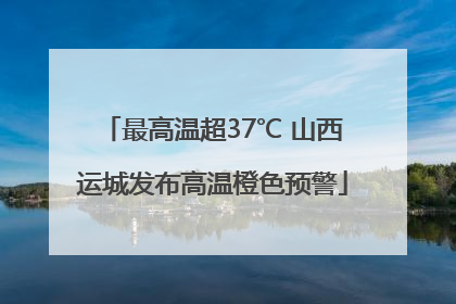 最高温超37℃ 山西运城发布高温橙色预警