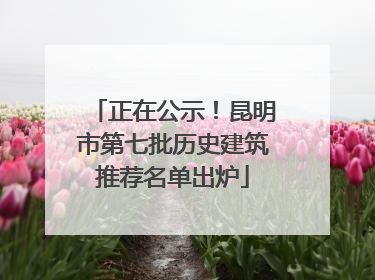 正在公示！昆明市第七批历史建筑推荐名单出炉