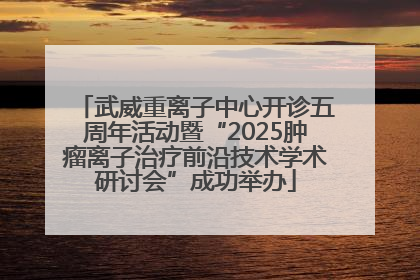 武威重离子中心开诊五周年活动暨“2025肿瘤离子治疗前沿技术学术研讨会”成功举办