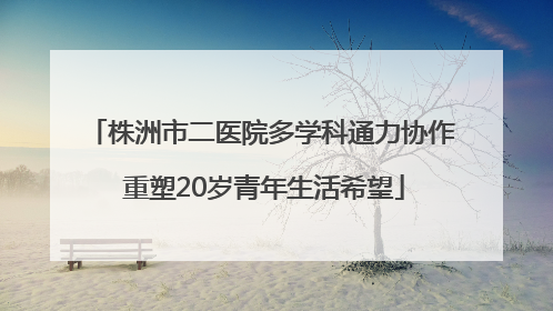 株洲市二医院多学科通力协作 重塑20岁青年生活希望