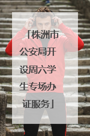 株洲市公安局开设周六学生专场办证服务