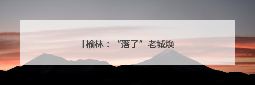 榆林：“落子”老城焕新 “盘活”文旅蝶变