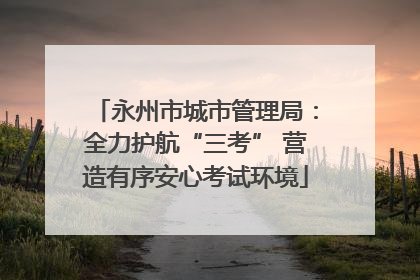 永州市城市管理局：全力护航“三考” 营造有序安心考试环境