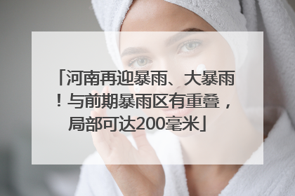 河南再迎暴雨、大暴雨！与前期暴雨区有重叠，局部可达200毫米