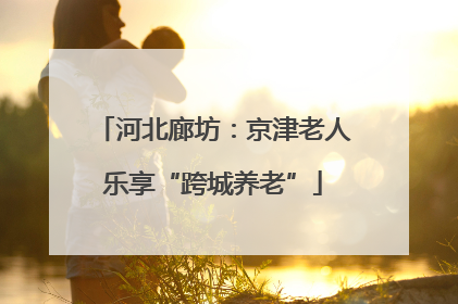 河北廊坊：京津老人乐享“跨城养老”