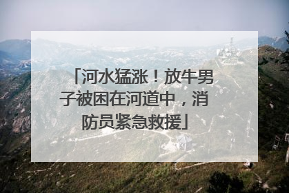河水猛涨！放牛男子被困在河道中，消防员紧急救援