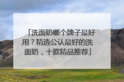 洗面奶哪个牌子最好用？精选公认最好的洗面奶，十款精品推荐
