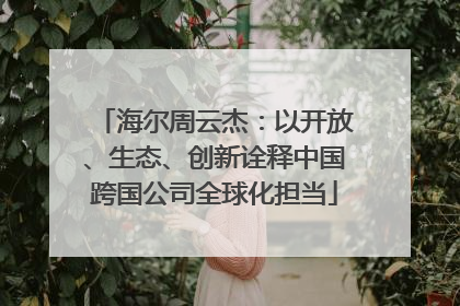 海尔周云杰：以开放、生态、创新诠释中国跨国公司全球化担当