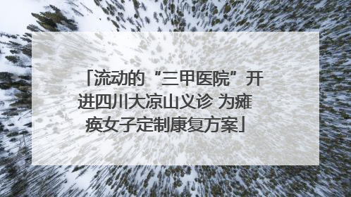 流动的“三甲医院”开进四川大凉山义诊 为瘫痪女子定制康复方案