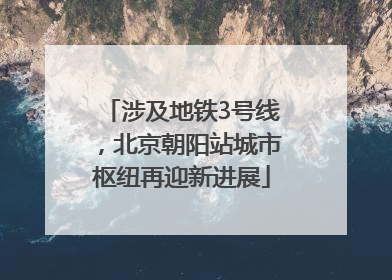 涉及地铁3号线，北京朝阳站城市枢纽再迎新进展