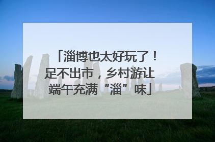 淄博也太好玩了！足不出市，乡村游让端午充满“淄”味