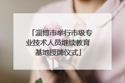 淄博市举行市级专业技术人员继续教育基地授牌仪式