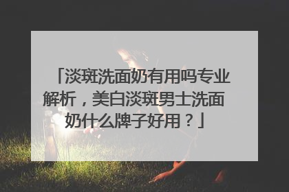 淡斑洗面奶有用吗专业解析，美白淡斑男士洗面奶什么牌子好用？