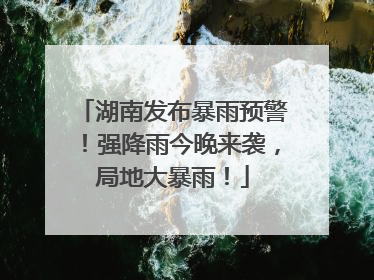 湖南发布暴雨预警！强降雨今晚来袭，局地大暴雨！