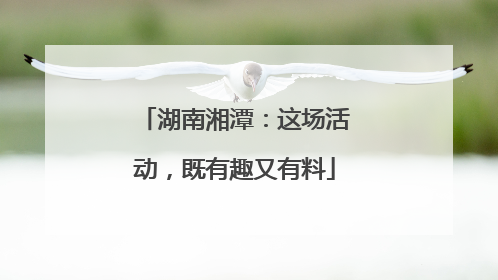 湖南湘潭：这场活动，既有趣又有料