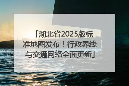 湖北省2025版标准地图发布！行政界线与交通网络全面更新
