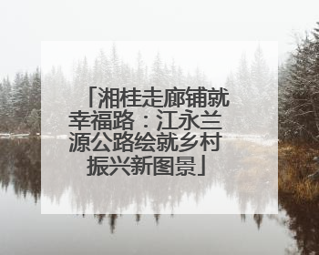 湘桂走廊铺就幸福路：江永兰源公路绘就乡村振兴新图景