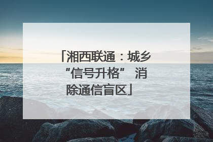 湘西联通：城乡“信号升格” 消除通信盲区