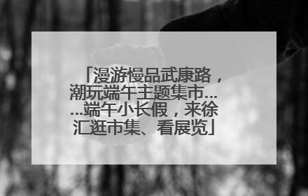 漫游慢品武康路，潮玩端午主题集市……端午小长假，来徐汇逛市集、看展览