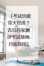 考试也能带火经济？青岛首家测评考试基地月底投用