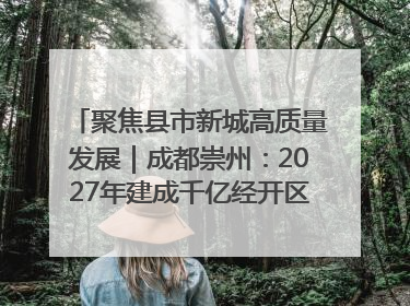 聚焦县市新城高质量发展｜成都崇州：2027年建成千亿经开区、2029年GDP突破750亿元