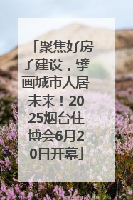 聚焦好房子建设，擘画城市人居未来！2025烟台住博会6月20日开幕