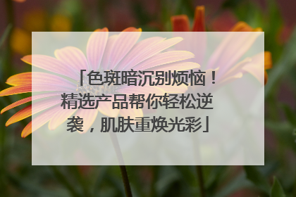 色斑暗沉别烦恼！精选产品帮你轻松逆袭，肌肤重焕光彩